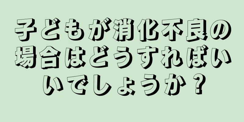 子どもが消化不良の場合はどうすればいいでしょうか？