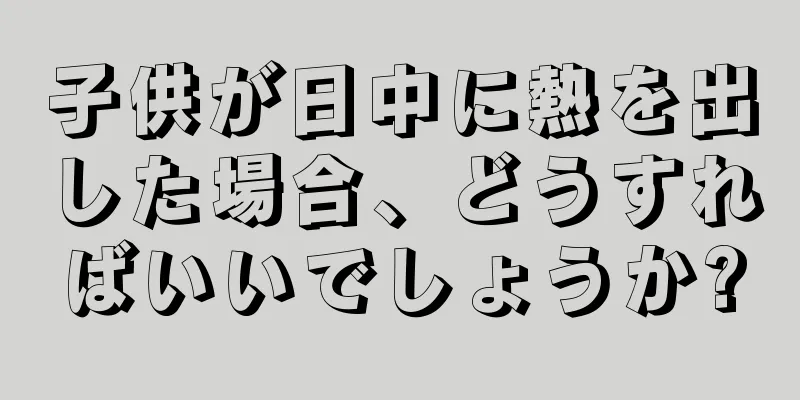 子供が日中に熱を出した場合、どうすればいいでしょうか?