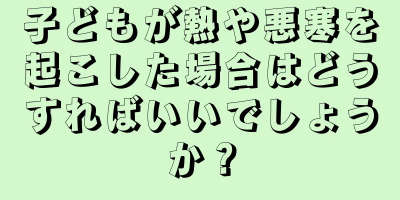 子どもが熱や悪寒を起こした場合はどうすればいいでしょうか？
