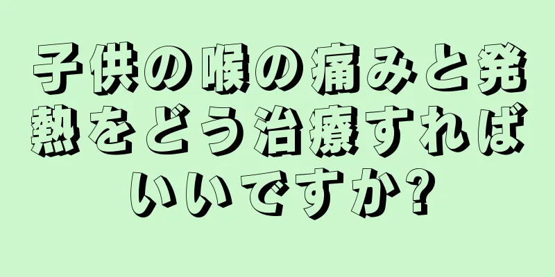 子供の喉の痛みと発熱をどう治療すればいいですか?