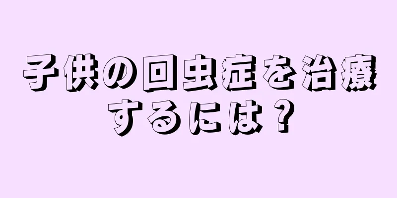 子供の回虫症を治療するには？