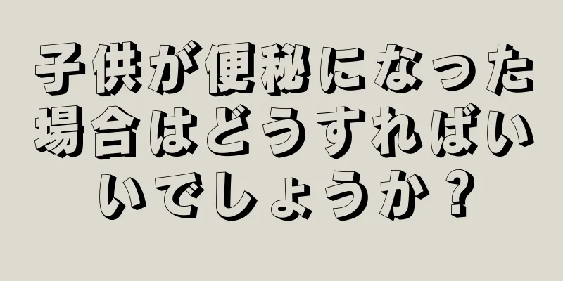 子供が便秘になった場合はどうすればいいでしょうか？