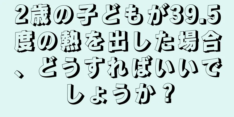 2歳の子どもが39.5度の熱を出した場合、どうすればいいでしょうか？