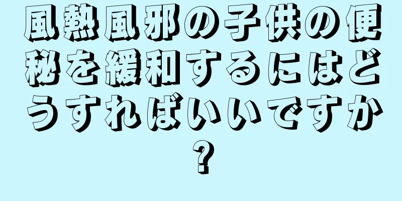 風熱風邪の子供の便秘を緩和するにはどうすればいいですか?