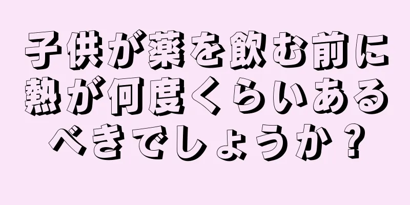 子供が薬を飲む前に熱が何度くらいあるべきでしょうか？