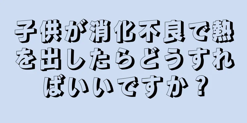 子供が消化不良で熱を出したらどうすればいいですか？