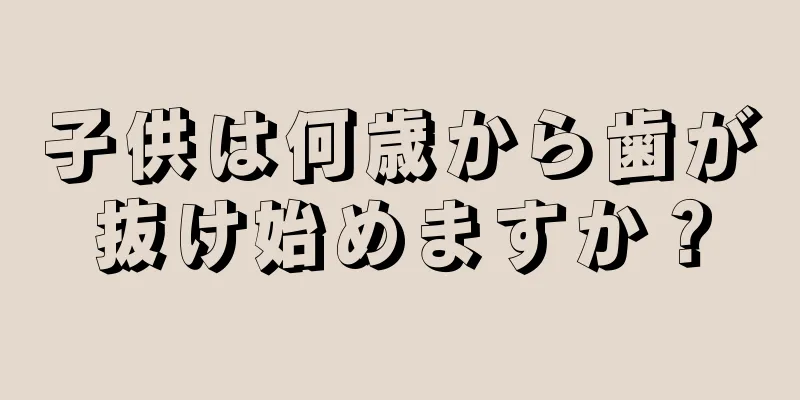 子供は何歳から歯が抜け始めますか？