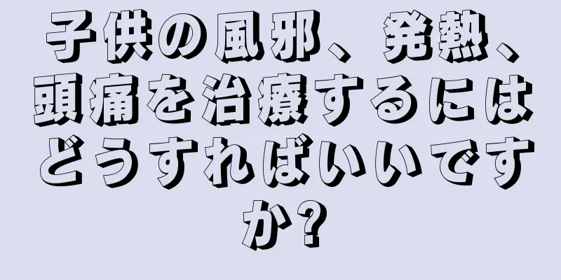子供の風邪、発熱、頭痛を治療するにはどうすればいいですか?