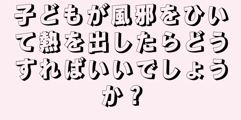 子どもが風邪をひいて熱を出したらどうすればいいでしょうか？