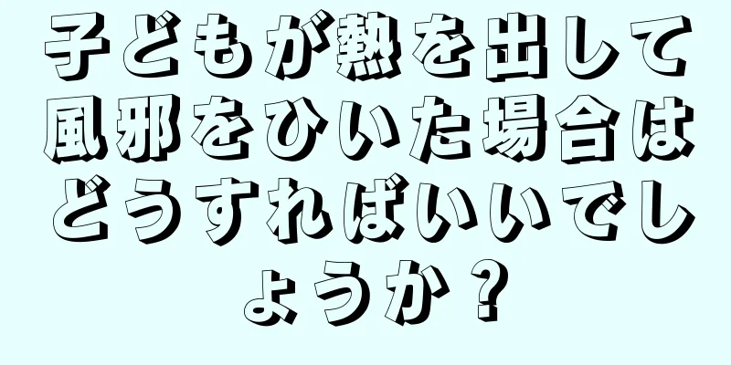 子どもが熱を出して風邪をひいた場合はどうすればいいでしょうか？