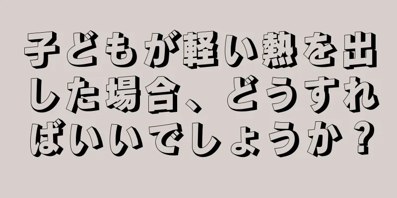 子どもが軽い熱を出した場合、どうすればいいでしょうか？