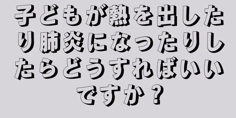子どもが熱を出したり肺炎になったりしたらどうすればいいですか？