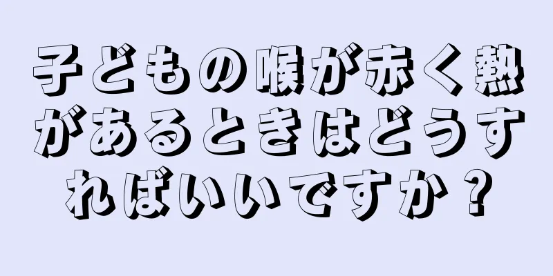 子どもの喉が赤く熱があるときはどうすればいいですか？