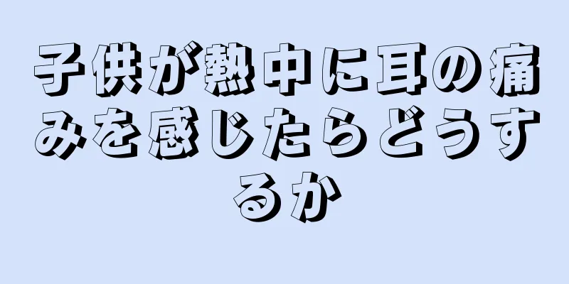 子供が熱中に耳の痛みを感じたらどうするか