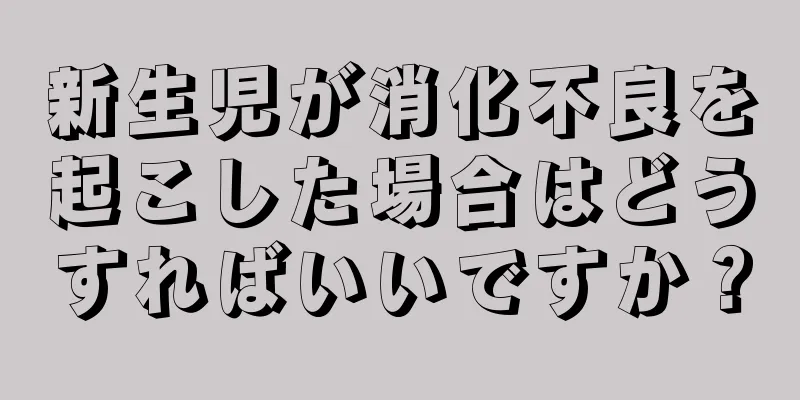 新生児が消化不良を起こした場合はどうすればいいですか？