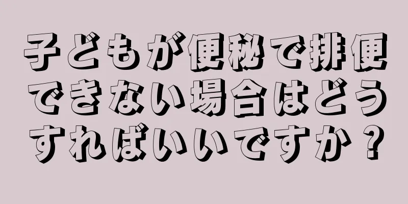 子どもが便秘で排便できない場合はどうすればいいですか？