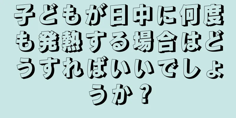 子どもが日中に何度も発熱する場合はどうすればいいでしょうか？
