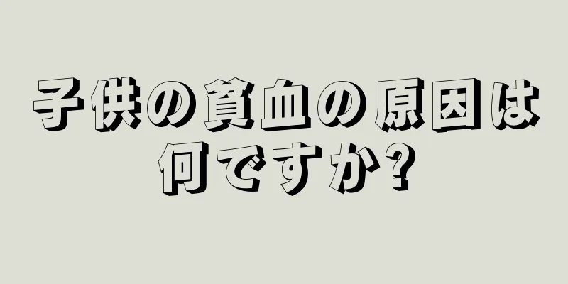 子供の貧血の原因は何ですか?