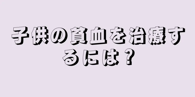 子供の貧血を治療するには？