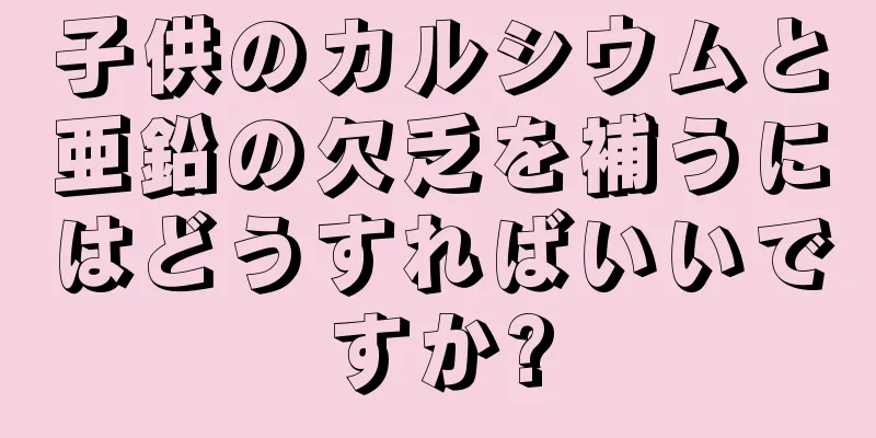 子供のカルシウムと亜鉛の欠乏を補うにはどうすればいいですか?