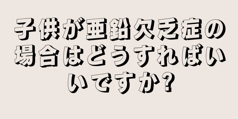 子供が亜鉛欠乏症の場合はどうすればいいですか?