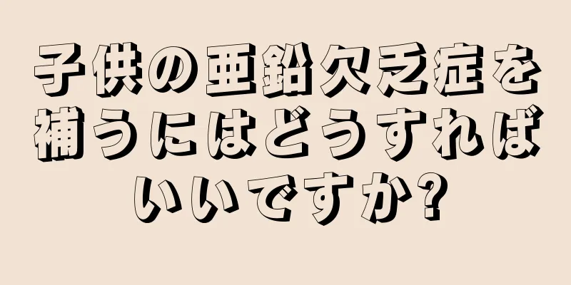 子供の亜鉛欠乏症を補うにはどうすればいいですか?