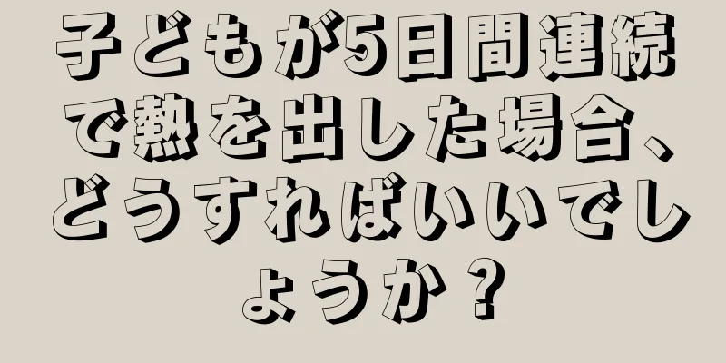 子どもが5日間連続で熱を出した場合、どうすればいいでしょうか？