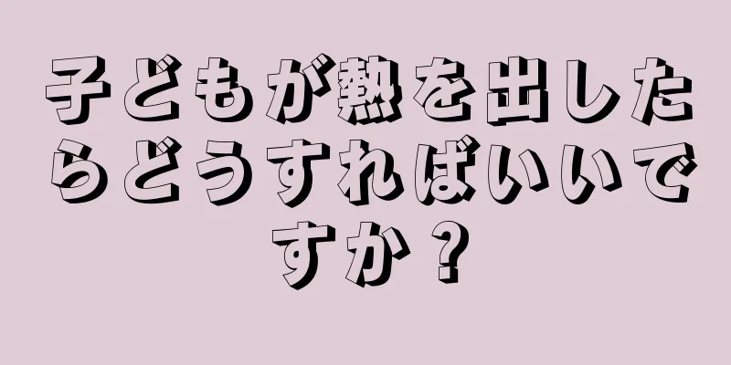 子どもが熱を出したらどうすればいいですか？