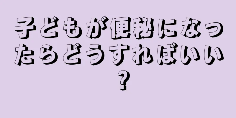 子どもが便秘になったらどうすればいい？