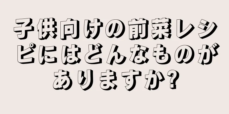 子供向けの前菜レシピにはどんなものがありますか?