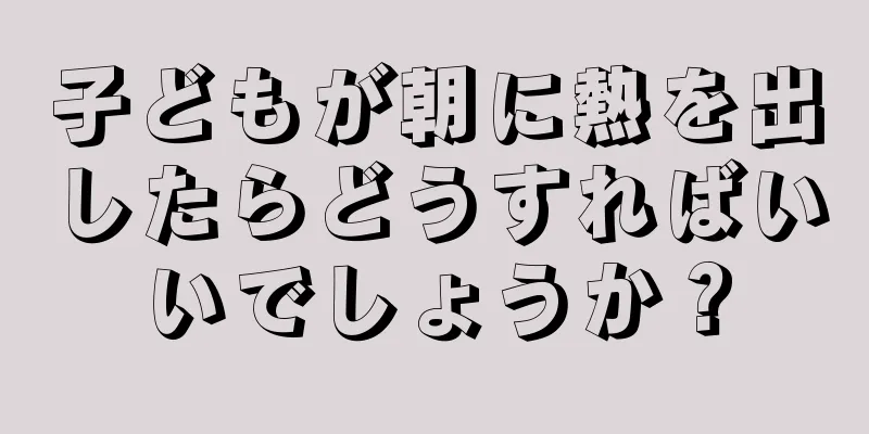 子どもが朝に熱を出したらどうすればいいでしょうか？