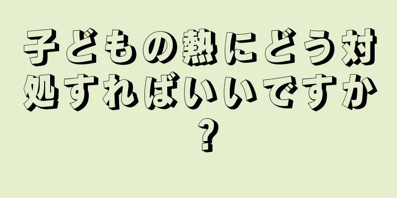 子どもの熱にどう対処すればいいですか？