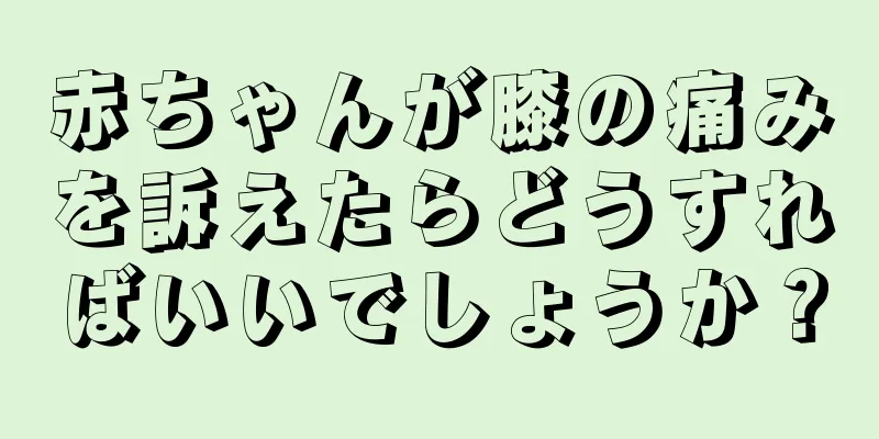 赤ちゃんが膝の痛みを訴えたらどうすればいいでしょうか？
