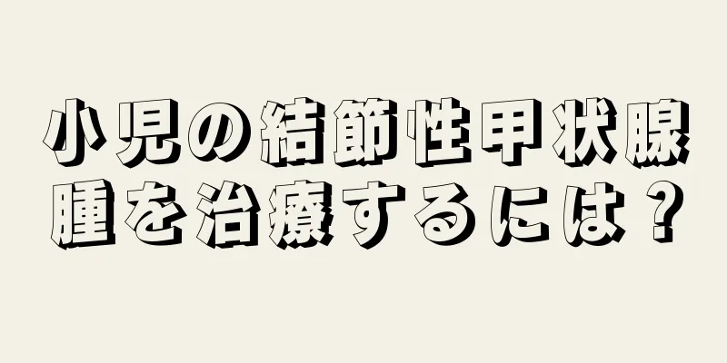 小児の結節性甲状腺腫を治療するには？
