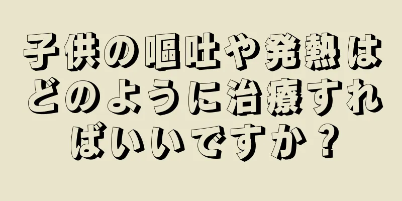 子供の嘔吐や発熱はどのように治療すればいいですか？