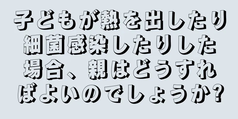 子どもが熱を出したり細菌感染したりした場合、親はどうすればよいのでしょうか?
