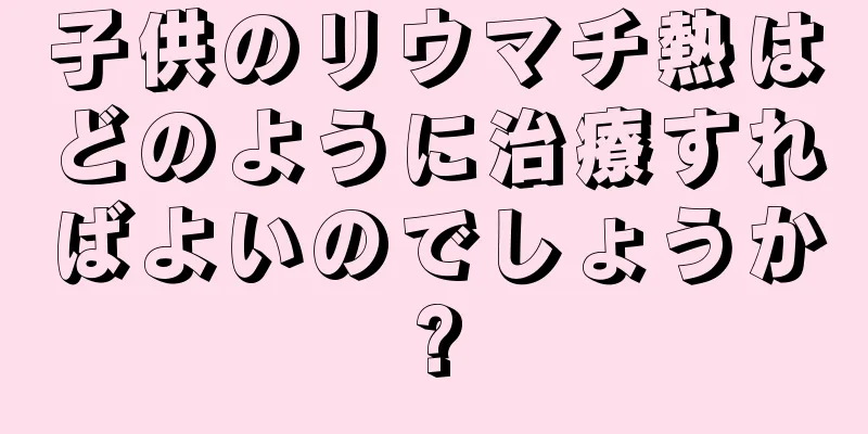 子供のリウマチ熱はどのように治療すればよいのでしょうか?