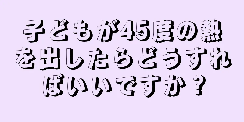 子どもが45度の熱を出したらどうすればいいですか？