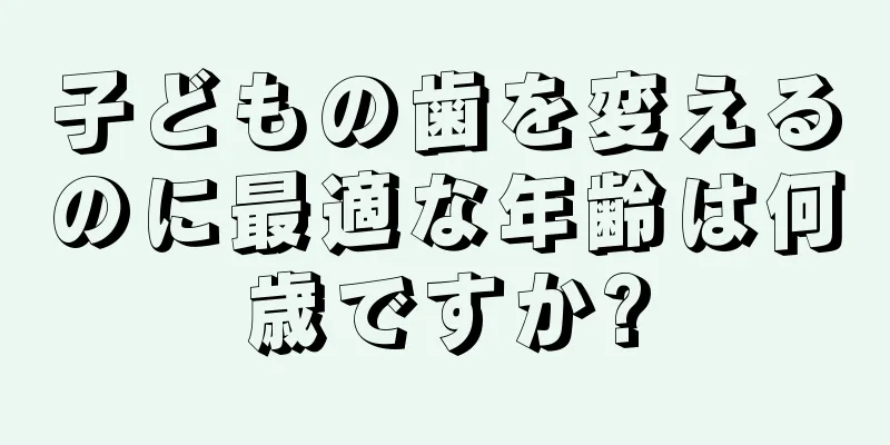 子どもの歯を変えるのに最適な年齢は何歳ですか?