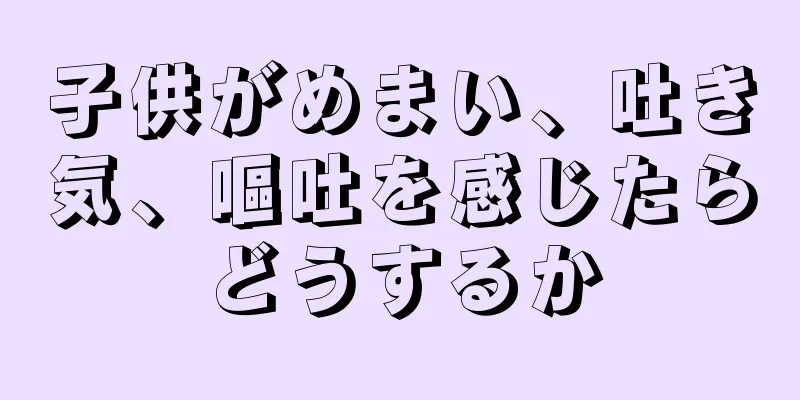 子供がめまい、吐き気、嘔吐を感じたらどうするか