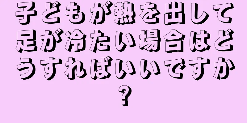 子どもが熱を出して足が冷たい場合はどうすればいいですか?