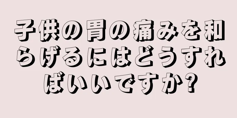 子供の胃の痛みを和らげるにはどうすればいいですか?