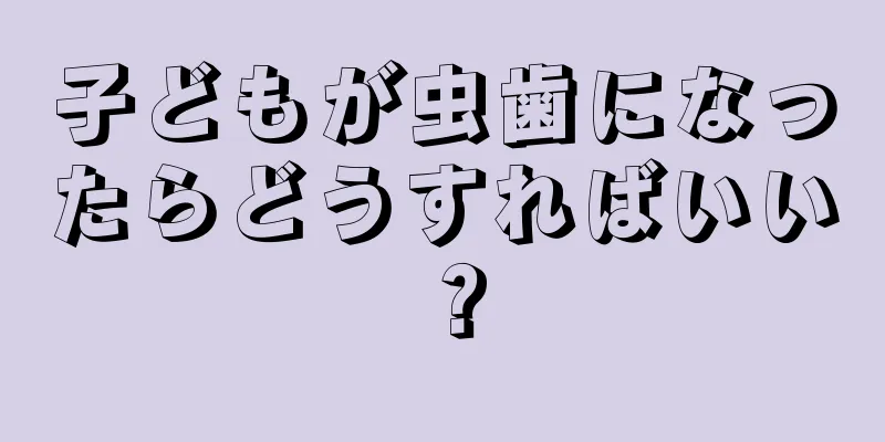 子どもが虫歯になったらどうすればいい？