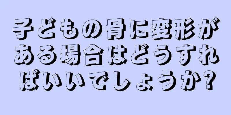 子どもの骨に変形がある場合はどうすればいいでしょうか?