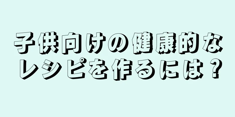 子供向けの健康的なレシピを作るには？