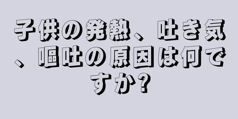 子供の発熱、吐き気、嘔吐の原因は何ですか?