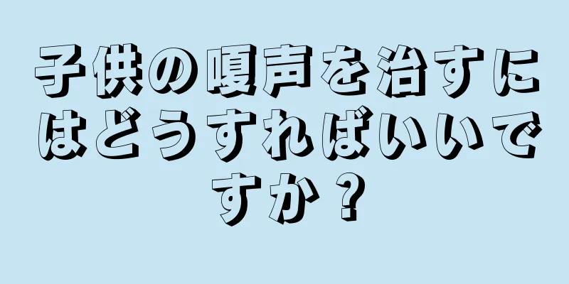子供の嗄声を治すにはどうすればいいですか？