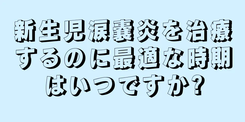 新生児涙嚢炎を治療するのに最適な時期はいつですか?