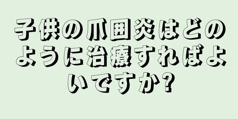子供の爪囲炎はどのように治療すればよいですか?