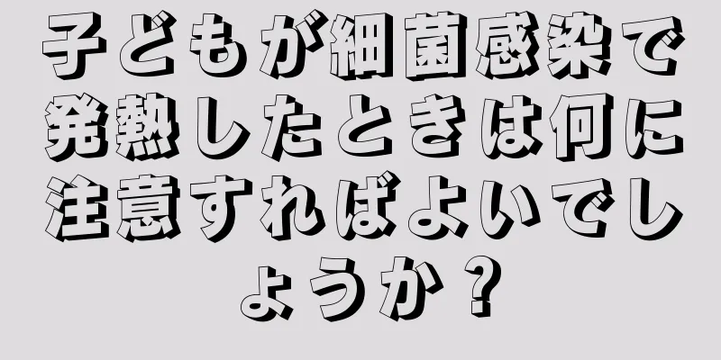 子どもが細菌感染で発熱したときは何に注意すればよいでしょうか？